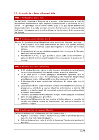 pág. 43
3.6 Protocolo de la Sexta visita en el Aula
PASO 1: Planificación de la sexta visita
La sexta visita contempla el desarrollo de la segunda sesión demostrativa a cargo del
Acompañante Especializado de Inglés, se planifica con anticipación la ejecución de una (01)
sesión de aprendizaje virtual (usando sistema EDO) y una (01) sesión dinamizadora
(presencial) durante la jornada, acuerdan cómo será la intervención en fecha coordinada
definiendo los roles que asumirán en la sesión para el fortalecimiento de las competencias
del docente.
PASO 2: Coordinaciones con el director de la IE
Reunión de coordinación entre el AEI y el director de la Institución educativa, comprende:
a. El AEI al ingresar a la IE debe tener el celular en silencio o en vibrador, evitando
contestar llamadas telefónicas, en caso de emergencia se comunicará por mensajes
de texto.
b. Presentación del AEI con la credencial emitida por la Dirección regional de Educación,
explicando el motivo de la visita.
c. Presentación de la ruta a seguir durante la tercera visita: sesión demostrativa y
aplicación de instrumentos para el recojo de información, reunión de asesoría con el
docente.
PASO 3: Desarrollo de la Sesión Demostrativa
a. El AEI saluda al docente e ingresa al aula, el docente de inglés lo presenta a la clase
haciendo mención que el día de hoy el AEI realizará la sesión de aprendizaje.
b. El AEI debe portar su carpeta pedagógica debidamente organizada según su
protocolo, incluyendo el diseño de las sesiones a ejecutar (01) sesión de aprendizaje
virtual (usando sistema EDO) y una (01) sesión dinamizadora (presencial)
c. El AEI desarrolla la sesión demostrativa haciendo uso del idioma inglés en todo
momento.
d. La sesión demostrativa se desarrollará en el marco del modelo blended utilizando la
programación, actividades y recursos educativos pertenecientes al sistema EDO
alojadas en la plataforma web JEC, tanto para la sesión virtual como para la sesión de
actividades dinamizadoras.
e. Durante la sesión demostrativa el docente de inglés observa y registra el desarrollo
de los procesos pedagógicos presentados
f. La actitud del AEI es primordial para propiciar el diálogo abierto, su capacidad de
escucha, asertividad y empatía son fundamentales para generar un ambiente de
confianza y respeto.
PASO 4: Registro de visita a la Institución Educativa
Terminada la observación el AEI se dirige a la Dirección del plantel a:
a. Registrar su asistencia y firmar la planilla diseñada para tal fin en el folder de visitas
que debe dejar en la institución educativa.
b. Solicitar al director firma y sello de la Ficha de Registro de Visita del AEI a la institución
educativa.
 
