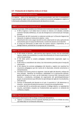 pág. 45
3.7 Protocolo de la Séptima visita en el Aula
PASO 1: Planificación de la séptima visita
La séptima visita es de observación y asesoría personalizada, para ello el acompañante
especializado de inglés revisa la planificación y observa las acciones pedagógicas y registra la
información utilizando la ficha de observación del docente en el aula.
PASO 2: Coordinaciones con el director de la IE
Al iniciar la jornada, el AEI coordina con el director de la Institución educativa, comprende:
a. El AEI al ingresar a la IE debe tener el celular en silencio o en vibrador, evitando
contestar llamadas telefónicas, en caso de emergencia se comunicará por mensajes
de texto.
b. Presentación del AEI mostrando la credencial emitida por la Dirección Regional de
Educación, le explica el motivo de la séptima visita.
c. Presentación de la ruta a seguir durante la visita: observación en aula y aplicación de
instrumentos para el recojo de información, reunión de asesoría con el docente.
d. El recojo de información se debe hacer de manera natural y espontánea, en un
diálogo fraterno, evitando leer las preguntas del instrumento.
PASO 3: Observación en el aula
a. El AEI saluda al docente, pide permiso para ingresar al aula, una vez autorizado
ingresa, saluda a los estudiantes y se ubica discretamente en el aula sin perturbar la
sesión de aprendizaje,
b. El AEI debe portar su carpeta pedagógica debidamente organizada según su
protocolo.
c. El AEI utiliza su anecdotario de visitas y los instrumentos previstos para el recojo de
información.
d. El AEI observa las acciones pedagógicas del docente y registra con exactitud las
situaciones pedagógicas que den cuenta de lo observado, evitando comentarios o
interpretaciones.
e. Considerar de manera precisa lo siguiente: nivel de inglés del docente, enfoque de
área utilizado, identificar las fortalezas y debilidades en la intervención docente,
gestión del tiempo en el aula, uso de materiales y recursos EDO, interacción entre
docentes y estudiantes, estrategias de organización del aprendizaje(individual,
grupal, en pares),factores que dificultan los aprendizajes de inglés de los estudiantes,
clima del aula
f. Conocer el desempeño del docente en el aula le permitirá al AEI determinar su
situación actual para fortalecerlo durante el proceso de acompañamiento
g. La actitud del AEI es primordial para propiciar el diálogo abierto, su capacidad de
escucha, asertividad y empatía son fundamentales para generar un ambiente de
confianza y respeto.
PASO 4: Registro de visita a la Institución Educativa
Terminada la observación el AEI se dirige a la Dirección del plantel a:
a. registrar su asistencia y firmar la planilla diseñada para tal fin en el folder de visitas
que debe dejar en la institución educativa,
 