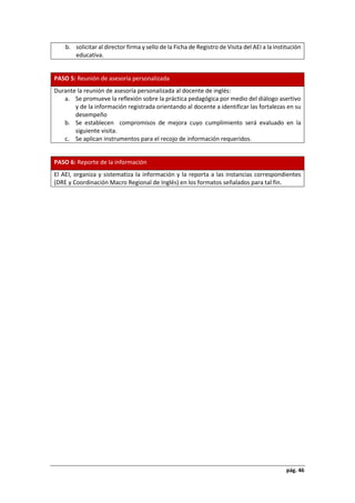 pág. 46
b. solicitar al director firma y sello de la Ficha de Registro de Visita del AEI a la institución
educativa.
PASO 5: Reunión de asesoría personalizada
Durante la reunión de asesoría personalizada al docente de inglés:
a. Se promueve la reflexión sobre la práctica pedagógica por medio del diálogo asertivo
y de la información registrada orientando al docente a identificar las fortalezas en su
desempeño
b. Se establecen compromisos de mejora cuyo cumplimiento será evaluado en la
siguiente visita.
c. Se aplican instrumentos para el recojo de información requeridos.
PASO 6: Reporte de la información
El AEI, organiza y sistematiza la información y la reporta a las instancias correspondientes
(DRE y Coordinación Macro Regional de Inglés) en los formatos señalados para tal fin.
 