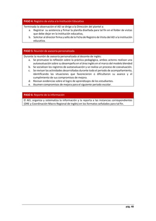 pág. 48
PASO 4: Registro de visita a la Institución Educativa
Terminada la observación el AEI se dirige a la Dirección del plantel a:
a. Registrar su asistencia y firmar la planilla diseñada para tal fin en el folder de visitas
que debe dejar en la institución educativa,
b. Solicitar al director firma y sello de la Ficha de Registro de Visita del AEI a la institución
educativa.
PASO 5: Reunión de asesoría personalizada
Durante la reunión de asesoría personalizada al docente de inglés:
a. Se promueve la reflexión sobre la práctica pedagógica, ambos actores realizan una
autoevaluación sobre su desempeño en el área inglés en el marco del modelo blended
b. Se socializan los registros de autoevaluación y se realiza un proceso de coevaluación.
c. Se revisan las actividades desarrolladas durante todo el periodo de acompañamiento,
identificando las situaciones que favorecieron o dificultaron su avance y el
cumplimiento de sus compromisos de mejora.
d. Revisan evidencias sobre el logro de aprendizajes de los estudiantes.
e. Asumen compromisos de mejora para el siguiente periodo escolar.
PASO 6: Reporte de la información
El AEI, organiza y sistematiza la información y la reporta a las instancias correspondientes
(DRE y Coordinación Macro Regional de Inglés) en los formatos señalados para tal fin.
 