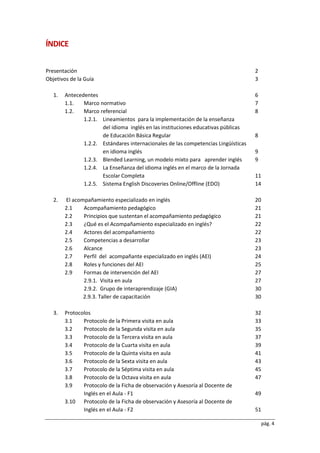 pág. 4
ÍNDICE
Presentación 2
Objetivos de la Guía 3
1. Antecedentes 6
1.1. Marco normativo 7
1.2. Marco referencial 8
1.2.1. Lineamientos para la implementación de la enseñanza
del idioma inglés en las instituciones educativas públicas
de Educación Básica Regular 8
1.2.2. Estándares internacionales de las competencias Lingüísticas
en idioma inglés 9
1.2.3. Blended Learning, un modelo mixto para aprender inglés 9
1.2.4. La Enseñanza del idioma inglés en el marco de la Jornada
Escolar Completa 11
1.2.5. Sistema English Discoveries Online/Offline (EDO) 14
2. El acompañamiento especializado en inglés 20
2.1 Acompañamiento pedagógico 21
2.2 Principios que sustentan el acompañamiento pedagógico 21
2.3 ¿Qué es el Acompañamiento especializado en inglés? 22
2.4 Actores del acompañamiento 22
2.5 Competencias a desarrollar 23
2.6 Alcance 23
2.7 Perfil del acompañante especializado en inglés (AEI) 24
2.8 Roles y funciones del AEI 25
2.9 Formas de intervención del AEI 27
2.9.1. Visita en aula 27
2.9.2. Grupo de interaprendizaje (GIA) 30
2.9.3. Taller de capacitación 30
3. Protocolos 32
3.1 Protocolo de la Primera visita en aula 33
3.2 Protocolo de la Segunda visita en aula 35
3.3 Protocolo de la Tercera visita en aula 37
3.4 Protocolo de la Cuarta visita en aula 39
3.5 Protocolo de la Quinta visita en aula 41
3.6 Protocolo de la Sexta visita en aula 43
3.7 Protocolo de la Séptima visita en aula 45
3.8 Protocolo de la Octava visita en aula 47
3.9 Protocolo de la Ficha de observación y Asesoría al Docente de
Inglés en el Aula - F1 49
3.10 Protocolo de la Ficha de observación y Asesoría al Docente de
Inglés en el Aula - F2 51
 