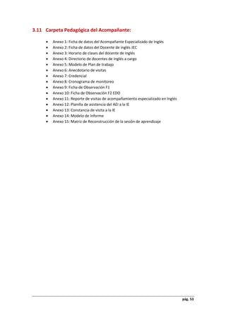pág. 53
3.11 Carpeta Pedagógica del Acompañante:
 Anexo 1: Ficha de datos del Acompañante Especializado de Inglés
 Anexo 2: Ficha de datos del Docente de inglés JEC
 Anexo 3: Horario de clases del docente de inglés
 Anexo 4: Directorio de docentes de Inglés a cargo
 Anexo 5: Modelo de Plan de trabajo
 Anexo 6: Anecdotario de visitas
 Anexo 7: Credencial
 Anexo 8: Cronograma de monitoreo
 Anexo 9: Ficha de Observación F1
 Anexo 10: Ficha de Observación F2 EDO
 Anexo 11: Reporte de visitas de acompañamiento especializado en Inglés
 Anexo 12: Planilla de asistencia del AEI a la IE
 Anexo 13: Constancia de visita a la IE
 Anexo 14: Modelo de Informe
 Anexo 15: Matriz de Reconstrucción de la sesión de aprendizaje
 