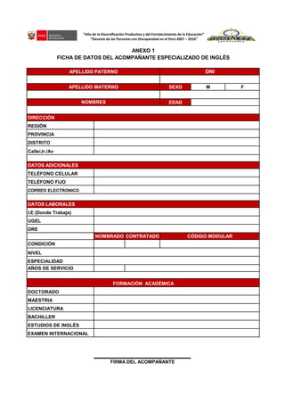 SEXO M F
EDAD
REGIÓN
PROVINCIA
DISTRITO
Calle/Jr./Av
TELÉFONO CELULAR
TELÉFONO FIJO
CORREO ELECTRONICO
I.E (Donde Trabaja)
UGEL
DRE
NOMBRADO CONTRATADO
CONDICIÓN
NIVEL
ESPECIALIDAD
AÑOS DE SERVICIO
DOCTORADO
MAESTRIA
LICENCIATURA
BACHILLER
ESTUDIOS DE INGLÉS
EXAMEN INTERNACIONAL
FIRMA DEL ACOMPAÑANTE
DATOS ADICIONALES
DATOS LABORALES
ANEXO 1
FICHA DE DATOS DEL ACOMPAÑANTE ESPECIALIZADO DE INGLÉS
DNIAPELLIDO PATERNO
APELLIDO MATERNO
NOMBRES
CÓDIGO MODULAR
DIRECCIÓN
FORMACIÓN ACADÉMICA
”Año de la Diversificación Productiva y del Fortalecimiento de la Educación”
“Decenio de las Personas con Discapacidad en el Perú 2007 – 2016”
 
