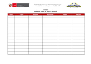 ANEXO 3
HORARIO DE CLASES DEL DOCENTE DE INGLÉS
Hora Lunes Martes Miércoles Jueves Viernes
”Año de la Diversificación Productiva y del Fortalecimiento de la Educación”
“Decenio de las Personas con Discapacidad en el Perú 2007 – 2016”
 
