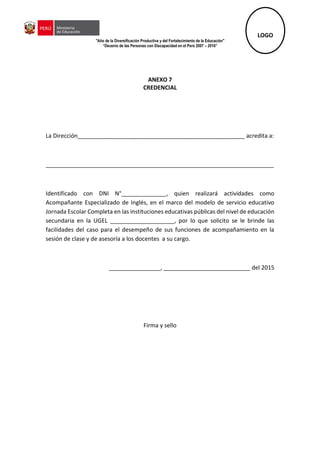 "Año de la Diversificación Productiva y del Fortalecimiento de la Educación"
“Decenio de las Personas con Discapacidad en el Perú 2007 – 2016”
ANEXO 7
CREDENCIAL
La Dirección____________________________________________________ acredita a:
_______________________________________________________________________
Identificado con DNI N°______________, quien realizará actividades como
Acompañante Especializado de Inglés, en el marco del modelo de servicio educativo
Jornada Escolar Completa en las instituciones educativas públicas del nivel de educación
secundaria en la UGEL ____________________, por lo que solicito se le brinde las
facilidades del caso para el desempeño de sus funciones de acompañamiento en la
sesión de clase y de asesoría a los docentes a su cargo.
________________, ___________________________ del 2015
Firma y sello
LOGO
 