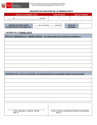 "Año de la Diversificación Productiva y del Fortalecimiento de la Educación"
“Decenio de las Personas con Discapacidad en el Perú 2007 – 2016”
REGISTRO DE EJECUCIÓN DE LA PRIMERA VISITA
FECHA DE LA PRIMERA VISITA HORA DE INICIO HORA DE TÉRMINO
______ de _____________________________ de 2015
:
:
NÚMERO DE SESIÓN SEGÚN
PLANIFICACIÓN PLATAFORMA JEC
_____ de un total de _______sesiones
ASESORÍA EN LA PRIMERA VISITA
ASPECTOS ABORDADOS EN LA PRIMERA ASESORÍA (Es indispensable hacer anotaciones cualitativas )
COMPROMISOS DEL DOCENTE ACOMPAÑADO (Es indispensable que el acompañado registre sus compromisos)
______________________________________________
Firma, apellidos y nombres del AEI
DNI Nº
______________________________________________
Firma, nombres y apellidos del docente acompañado
DNI Nº
PUNTAJE
OBTENIDO
 