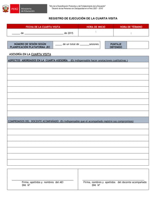 "Año de la Diversificación Productiva y del Fortalecimiento de la Educación"
“Decenio de las Personas con Discapacidad en el Perú 2007 – 2016”
REGISTRO DE EJECUCIÓN DE LA CUARTA VISITA
FECHA DE LA CUARTA VISITA HORA DE INICIO HORA DE TÉRMINO
______ de _____________________________ de 2015
:
:
NÚMERO DE SESIÓN SEGÚN
PLANIFICACIÓN PLATAFORMA JEC
_____ de un total de _______sesiones
ASESORÍA EN LA CUARTA VISITA
ASPECTOS ABORDADOS EN LA CUARTA ASESORÍA (Es indispensable hacer anotaciones cualitativas )
COMPROMISOS DEL DOCENTE ACOMPAÑADO (Es indispensable que el acompañado registre sus compromisos)
______________________________________________
Firma, apellidos y nombres del AEI
DNI Nº
______________________________________________
Firma, nombres y apellidos del docente acompañado
DNI Nº
PUNTAJE
OBTENIDO
 