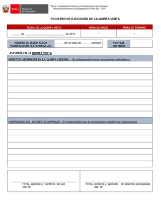 "Año de la Diversificación Productiva y del Fortalecimiento de la Educación"
“Decenio de las Personas con Discapacidad en el Perú 2007 – 2016”
REGISTRO DE EJECUCIÓN DE LA QUINTA VISITA
FECHA DE LA QUINTA VISITA HORA DE INICIO HORA DE TÉRMINO
______ de _____________________________ de 2015
:
:
NÚMERO DE SESIÓN SEGÚN
PLANIFICACIÓN PLATAFORMA JEC
_____ de un total de _______sesiones
ASESORÍA EN LA QUINTA VISITA
ASPECTOS ABORDADOS EN LA QUINTA ASESORÍA (Es indispensable hacer anotaciones cualitativas )
COMPROMISOS DEL DOCENTE ACOMPAÑADO (Es indispensable que el acompañado registre sus compromisos)
______________________________________________
Firma, apellidos y nombres del AEI
DNI Nº
______________________________________________
Firma, nombres y apellidos del docente acompañado
DNI Nº
PUNTAJE
OBTENIDO
 