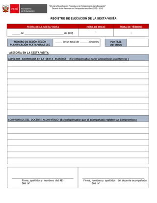 "Año de la Diversificación Productiva y del Fortalecimiento de la Educación"
“Decenio de las Personas con Discapacidad en el Perú 2007 – 2016”
REGISTRO DE EJECUCIÓN DE LA SEXTA VISITA
FECHA DE LA SEXTA VISITA HORA DE INICIO HORA DE TÉRMINO
______ de _____________________________ de 2015
:
:
NÚMERO DE SESIÓN SEGÚN
PLANIFICACIÓN PLATAFORMA JEC
_____ de un total de _______sesiones
ASESORÍA EN LA SEXTA VISITA
ASPECTOS ABORDADOS EN LA SEXTA ASESORÍA (Es indispensable hacer anotaciones cualitativas )
COMPROMISOS DEL DOCENTE ACOMPAÑADO (Es indispensable que el acompañado registre sus compromisos)
______________________________________________
Firma, apellidos y nombres del AEI
DNI Nº
______________________________________________
Firma, nombres y apellidos del docente acompañado
DNI Nº
PUNTAJE
OBTENIDO
 
