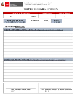 "Año de la Diversificación Productiva y del Fortalecimiento de la Educación"
“Decenio de las Personas con Discapacidad en el Perú 2007 – 2016”
REGISTRO DE EJECUCIÓN DE LA SÉPTIMA VISITA
FECHA DE LA SÉPTIMA VISITA HORA DE INICIO HORA DE TÉRMINO
______ de _____________________________ de 2015
:
:
NÚMERO DE SESIÓN SEGÚN
PLANIFICACIÓN PLATAFORMA JEC
_____ de un total de _______sesiones
ASESORÍA EN LA SÉPTIMA VISITA
ASPECTOS ABORDADOS EN LA SEPTIMA ASESORÍA (Es indispensable hacer anotaciones cualitativas )
COMPROMISOS DEL DOCENTE ACOMPAÑADO (Es indispensable que el acompañado registre sus compromisos)
______________________________________________
Firma, apellidos y nombres del AEI
DNI Nº
______________________________________________
Firma, nombres y apellidos del docente acompañado
DNI Nº
PUNTAJE
OBTENIDO
 