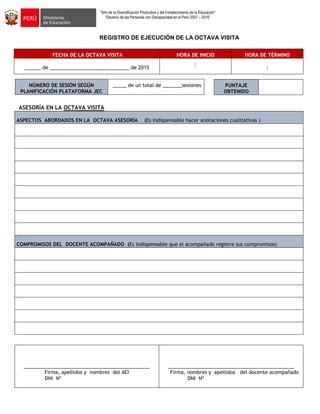 "Año de la Diversificación Productiva y del Fortalecimiento de la Educación"
“Decenio de las Personas con Discapacidad en el Perú 2007 – 2016”
REGISTRO DE EJECUCIÓN DE LA OCTAVA VISITA
FECHA DE LA OCTAVA VISITA HORA DE INICIO HORA DE TÉRMINO
______ de _____________________________ de 2015
:
:
NÚMERO DE SESIÓN SEGÚN
PLANIFICACIÓN PLATAFORMA JEC
_____ de un total de _______sesiones
ASESORÍA EN LA OCTAVA VISITA
ASPECTOS ABORDADOS EN LA OCTAVA ASESORÍA (Es indispensable hacer anotaciones cualitativas )
COMPROMISOS DEL DOCENTE ACOMPAÑADO (Es indispensable que el acompañado registre sus compromisos)
______________________________________________
Firma, apellidos y nombres del AEI
DNI Nº
______________________________________________
Firma, nombres y apellidos del docente acompañado
DNI Nº
PUNTAJE
OBTENIDO
 