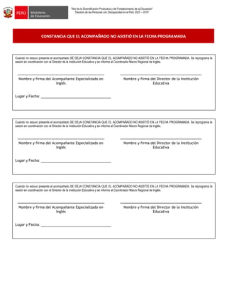 "Año de la Diversificación Productiva y del Fortalecimiento de la Educación"
“Decenio de las Personas con Discapacidad en el Perú 2007 – 2016”
CONSTANCIA QUE EL ACOMPAÑADO NO ASISTIÓ EN LA FECHA PROGRAMADA
Emplea estrategias para promover procesos de alta demanda cognitiva: observar, inferir, predecir, investigar,
analizar, sintetizar, comparar
Ejecuta estrategias para promover en los estudiantes la meta cognición. ¿Qué aprendieron?, ¿cómo lo hicieron? ¿cómo
demuestran que aprendieron?.
Emplea estrategias para promover procesos de alta demanda cognitiva: observar, inferir, predecir, investigar,
analizar, sintetizar, comparar
Ejecuta estrategias para promover en los estudiantes la meta cognición. ¿Qué aprendieron?, ¿cómo lo hicieron? ¿cómo
demuestran que aprendieron?.
Emplea estrategias para promover procesos de alta demanda cognitiva: observar, inferir, predecir, investigar,
analizar, sintetizar, comparar
Ejecuta estrategias para promover en los estudiantes la meta cognición. ¿Qué aprendieron?, ¿cómo lo hicieron? ¿cómo
demuestran que aprendieron?.
Cuando no estuvo presente el acompañado SE DEJA CONSTANCIA QUE EL ACOMPAÑADO NO ASISTIÓ EN LA FECHA PROGRAMADA. Se reprograma la
sesión en coordinación con el Director de la Institución Educativa y se informa al Coordinador Macro Regional de Inglés.
---------------------------------------------------------------- ------------------------------------------------------------
Nombre y firma del Acompañante Especializado en
Inglés
Nombre y firma del Director de la Institución
Educativa
Lugar y Fecha: __________________________________
Cuando no estuvo presente el acompañado SE DEJA CONSTANCIA QUE EL ACOMPAÑADO NO ASISTIÓ EN LA FECHA PROGRAMADA. Se reprograma la
sesión en coordinación con el Director de la Institución Educativa y se informa al Coordinador Macro Regional de Inglés.
---------------------------------------------------------------- ------------------------------------------------------------
Nombre y firma del Acompañante Especializado en
Inglés
Nombre y firma del Director de la Institución
Educativa
Lugar y Fecha: __________________________________
Cuando no estuvo presente el acompañado SE DEJA CONSTANCIA QUE EL ACOMPAÑADO NO ASISTIÓ EN LA FECHA PROGRAMADA. Se reprograma la
sesión en coordinación con el Director de la Institución Educativa y se informa al Coordinador Macro Regional de Inglés.
---------------------------------------------------------------- ------------------------------------------------------------
Nombre y firma del Acompañante Especializado en
Inglés
Nombre y firma del Director de la Institución
Educativa
Lugar y Fecha: __________________________________
 