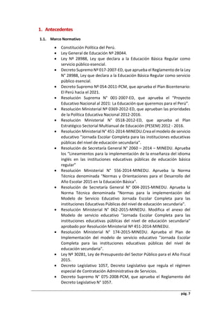 pág. 7
1. Antecedentes
Marco Normativo
 Constitución Política del Perú.
 Ley General de Educación Nº 28044.
 Ley Nº 28988, Ley que declara a la Educación Básica Regular como
servicio público esencial.
 Decreto Supremo Nº 017-2007-ED, que aprueba el Reglamento de la Ley
N° 28988, Ley que declara a la Educación Básica Regular como servicio
público esencial.
 Decreto Supremo Nº 054-2011-PCM, que aprueba el Plan Bicentenario:
El Perú hacia el 2021.
 Resolución Suprema N° 001-2007-ED, que aprueba el “Proyecto
Educativo Nacional al 2021: La Educación que queremos para el Perú”.
 Resolución Ministerial Nº 0369-2012-ED, que aprueban las prioridades
de la Política Educativa Nacional 2012-2016.
 Resolución Ministerial N° 0518-2012-ED, que aprueba el Plan
Estratégico Sectorial Multianual de Educación (PESEM) 2012 - 2016.
 Resolución Ministerial N° 451-2014-MINEDU.Crea el modelo de servicio
educativo "Jornada Escolar Completa para las instituciones educativas
públicas del nivel de educación secundaria".
 Resolución de Secretaría General N° 2060 – 2014 – MINEDU. Aprueba
los “Lineamientos para la implementación de la enseñanza del idioma
inglés en las instituciones educativas públicas de educación básica
regular”
 Resolución Ministerial N° 556-2014-MINEDU. Aprueba la Norma
Técnica denominada "Normas y Orientaciones para el Desarrollo del
Año Escolar 2015 en la Educación Básica".
 Resolución de Secretaría General N° 004-2015-MINEDU. Aprueba la
Norma Técnica denominada "Normas para la implementación del
Modelo de Servicio Educativo Jornada Escolar Completa para las
instituciones Educativas Públicas del nivel de educación secundaria".
 Resolución Ministerial N° 062-2015-MINEDU. Modifica el anexo del
Modelo de servicio educativo "Jornada Escolar Completa para las
instituciones educativas públicas del nivel de educación secundaria"
aprobado por Resolución Ministerial Nº 451-2014-MINEDU.
 Resolución Ministerial N° 174-2015-MINEDU. Aprueba el Plan de
Implementación del modelo de servicio educativo "Jornada Escolar
Completa para las instituciones educativas públicas del nivel de
educación secundaria".
 Ley Nº 30281, Ley de Presupuesto del Sector Público para el Año Fiscal
2015.
 Decreto Legislativo 1057, Decreto Legislativo que regula el régimen
especial de Contratación Administrativa de Servicios.
 Decreto Supremo N° 075-2008-PCM, que aprueba el Reglamento del
Decreto Legislativo N° 1057.
 