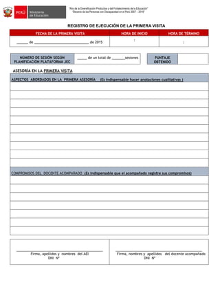 "Año de la Diversificación Productiva y del Fortalecimiento de la Educación"
“Decenio de las Personas con Discapacidad en el Perú 2007 – 2016”
REGISTRO DE EJECUCIÓN DE LA PRIMERA VISITA
FECHA DE LA PRIMERA VISITA HORA DE INICIO HORA DE TÉRMINO
______ de _____________________________ de 2015
:
:
NÚMERO DE SESIÓN SEGÚN
PLANIFICACIÓN PLATAFORMA JEC
_____ de un total de _______sesiones
ASESORÍA EN LA PRIMERA VISITA
ASPECTOS ABORDADOS EN LA PRIMERA ASESORÍA (Es indispensable hacer anotaciones cualitativas )
COMPROMISOS DEL DOCENTE ACOMPAÑADO (Es indispensable que el acompañado registre sus compromisos)
______________________________________________
Firma, apellidos y nombres del AEI
DNI Nº
______________________________________________
Firma, nombres y apellidos del docente acompañado
DNI Nº
PUNTAJE
OBTENIDO
 