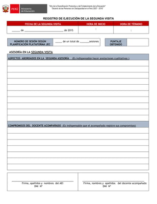 "Año de la Diversificación Productiva y del Fortalecimiento de la Educación"
“Decenio de las Personas con Discapacidad en el Perú 2007 – 2016”
REGISTRO DE EJECUCIÓN DE LA SEGUNDA VISITA
FECHA DE LA SEGUNDA VISITA HORA DE INICIO HORA DE TÉRMINO
______ de _____________________________ de 2015
:
:
NÚMERO DE SESIÓN SEGÚN
PLANIFICACIÓN PLATAFORMA JEC
_____ de un total de _______sesiones
ASESORÍA EN LA SEGUNDA VISITA
ASPECTOS ABORDADOS EN LA SEGUNDA ASESORÍA (Es indispensable hacer anotaciones cualitativas )
COMPROMISOS DEL DOCENTE ACOMPAÑADO (Es indispensable que el acompañado registre sus compromisos)
______________________________________________
Firma, apellidos y nombres del AEI
DNI Nº
______________________________________________
Firma, nombres y apellidos del docente acompañado
DNI Nº
PUNTAJE
OBTENIDO
 