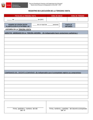 "Año de la Diversificación Productiva y del Fortalecimiento de la Educación"
“Decenio de las Personas con Discapacidad en el Perú 2007 – 2016”
REGISTRO DE EJECUCIÓN DE LA TERCERA VISITA
FECHA DE LA TERCERA VISITA HORA DE INICIO HORA DE TÉRMINO
______ de _____________________________ de 2015
:
:
NÚMERO DE SESIÓN SEGÚN
PLANIFICACIÓN PLATAFORMA JEC
_____ de un total de _______sesiones
ASESORÍA EN LA TERCERA VISITA
ASPECTOS ABORDADOS EN LA TERCERA ASESORÍA (Es indispensable hacer anotaciones cualitativas )
COMPROMISOS DEL DOCENTE ACOMPAÑADO (Es indispensable que el acompañado registre sus compromisos)
______________________________________________
Firma, apellidos y nombres del AEI
DNI Nº
______________________________________________
Firma, nombres y apellidos del docente acompañado
DNI Nº
PUNTAJE
OBTENIDO
 