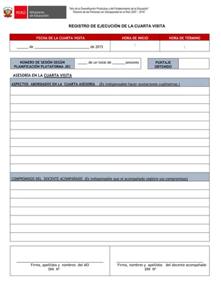 "Año de la Diversificación Productiva y del Fortalecimiento de la Educación"
“Decenio de las Personas con Discapacidad en el Perú 2007 – 2016”
REGISTRO DE EJECUCIÓN DE LA CUARTA VISITA
FECHA DE LA CUARTA VISITA HORA DE INICIO HORA DE TÉRMINO
______ de _____________________________ de 2015
:
:
NÚMERO DE SESIÓN SEGÚN
PLANIFICACIÓN PLATAFORMA JEC
_____ de un total de _______sesiones
ASESORÍA EN LA CUARTA VISITA
ASPECTOS ABORDADOS EN LA CUARTA ASESORÍA (Es indispensable hacer anotaciones cualitativas )
COMPROMISOS DEL DOCENTE ACOMPAÑADO (Es indispensable que el acompañado registre sus compromisos)
______________________________________________
Firma, apellidos y nombres del AEI
DNI Nº
______________________________________________
Firma, nombres y apellidos del docente acompañado
DNI Nº
PUNTAJE
OBTENIDO
 