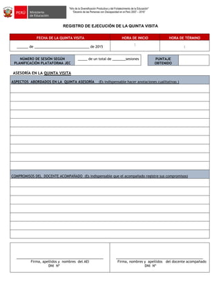 "Año de la Diversificación Productiva y del Fortalecimiento de la Educación"
“Decenio de las Personas con Discapacidad en el Perú 2007 – 2016”
REGISTRO DE EJECUCIÓN DE LA QUINTA VISITA
FECHA DE LA QUINTA VISITA HORA DE INICIO HORA DE TÉRMINO
______ de _____________________________ de 2015
:
:
NÚMERO DE SESIÓN SEGÚN
PLANIFICACIÓN PLATAFORMA JEC
_____ de un total de _______sesiones
ASESORÍA EN LA QUINTA VISITA
ASPECTOS ABORDADOS EN LA QUINTA ASESORÍA (Es indispensable hacer anotaciones cualitativas )
COMPROMISOS DEL DOCENTE ACOMPAÑADO (Es indispensable que el acompañado registre sus compromisos)
______________________________________________
Firma, apellidos y nombres del AEI
DNI Nº
______________________________________________
Firma, nombres y apellidos del docente acompañado
DNI Nº
PUNTAJE
OBTENIDO
 