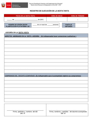 "Año de la Diversificación Productiva y del Fortalecimiento de la Educación"
“Decenio de las Personas con Discapacidad en el Perú 2007 – 2016”
REGISTRO DE EJECUCIÓN DE LA SEXTA VISITA
FECHA DE LA SEXTA VISITA HORA DE INICIO HORA DE TÉRMINO
______ de _____________________________ de 2015
:
:
NÚMERO DE SESIÓN SEGÚN
PLANIFICACIÓN PLATAFORMA JEC
_____ de un total de _______sesiones
ASESORÍA EN LA SEXTA VISITA
ASPECTOS ABORDADOS EN LA SEXTA ASESORÍA (Es indispensable hacer anotaciones cualitativas )
COMPROMISOS DEL DOCENTE ACOMPAÑADO (Es indispensable que el acompañado registre sus compromisos)
______________________________________________
Firma, apellidos y nombres del AEI
DNI Nº
______________________________________________
Firma, nombres y apellidos del docente acompañado
DNI Nº
PUNTAJE
OBTENIDO
 