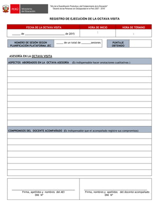 "Año de la Diversificación Productiva y del Fortalecimiento de la Educación"
“Decenio de las Personas con Discapacidad en el Perú 2007 – 2016”
REGISTRO DE EJECUCIÓN DE LA OCTAVA VISITA
FECHA DE LA OCTAVA VISITA HORA DE INICIO HORA DE TÉRMINO
______ de _____________________________ de 2015
:
:
NÚMERO DE SESIÓN SEGÚN
PLANIFICACIÓN PLATAFORMA JEC
_____ de un total de _______sesiones
ASESORÍA EN LA OCTAVA VISITA
ASPECTOS ABORDADOS EN LA OCTAVA ASESORÍA (Es indispensable hacer anotaciones cualitativas )
COMPROMISOS DEL DOCENTE ACOMPAÑADO (Es indispensable que el acompañado registre sus compromisos)
______________________________________________
Firma, apellidos y nombres del AEI
DNI Nº
______________________________________________
Firma, nombres y apellidos del docente acompañado
DNI Nº
PUNTAJE
OBTENIDO
 