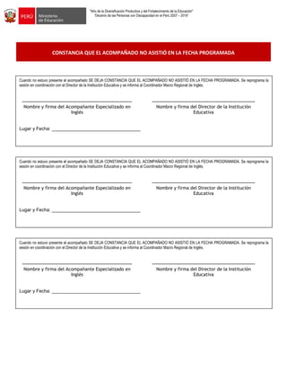 "Año de la Diversificación Productiva y del Fortalecimiento de la Educación"
“Decenio de las Personas con Discapacidad en el Perú 2007 – 2016”
CONSTANCIA QUE EL ACOMPAÑADO NO ASISTIÓ EN LA FECHA PROGRAMADA
Emplea estrategias para promover procesos de alta demanda cognitiva: observar, inferir, predecir, investigar,
analizar, sintetizar, comparar
Ejecuta estrategias para promover en los estudiantes la meta cognición. ¿Qué aprendieron?, ¿cómo lo hicieron? ¿cómo
demuestran que aprendieron?.
Emplea estrategias para promover procesos de alta demanda cognitiva: observar, inferir, predecir, investigar,
analizar, sintetizar, comparar
Ejecuta estrategias para promover en los estudiantes la meta cognición. ¿Qué aprendieron?, ¿cómo lo hicieron? ¿cómo
demuestran que aprendieron?.
Emplea estrategias para promover procesos de alta demanda cognitiva: observar, inferir, predecir, investigar,
analizar, sintetizar, comparar
Ejecuta estrategias para promover en los estudiantes la meta cognición. ¿Qué aprendieron?, ¿cómo lo hicieron? ¿cómo
demuestran que aprendieron?.
Cuando no estuvo presente el acompañado SE DEJA CONSTANCIA QUE EL ACOMPAÑADO NO ASISTIÓ EN LA FECHA PROGRAMADA. Se reprograma la
sesión en coordinación con el Director de la Institución Educativa y se informa al Coordinador Macro Regional de Inglés.
---------------------------------------------------------------- ------------------------------------------------------------
Nombre y firma del Acompañante Especializado en
Inglés
Nombre y firma del Director de la Institución
Educativa
Lugar y Fecha: __________________________________
Cuando no estuvo presente el acompañado SE DEJA CONSTANCIA QUE EL ACOMPAÑADO NO ASISTIÓ EN LA FECHA PROGRAMADA. Se reprograma la
sesión en coordinación con el Director de la Institución Educativa y se informa al Coordinador Macro Regional de Inglés.
---------------------------------------------------------------- ------------------------------------------------------------
Nombre y firma del Acompañante Especializado en
Inglés
Nombre y firma del Director de la Institución
Educativa
Lugar y Fecha: __________________________________
Cuando no estuvo presente el acompañado SE DEJA CONSTANCIA QUE EL ACOMPAÑADO NO ASISTIÓ EN LA FECHA PROGRAMADA. Se reprograma la
sesión en coordinación con el Director de la Institución Educativa y se informa al Coordinador Macro Regional de Inglés.
---------------------------------------------------------------- ------------------------------------------------------------
Nombre y firma del Acompañante Especializado en
Inglés
Nombre y firma del Director de la Institución
Educativa
Lugar y Fecha: __________________________________
 