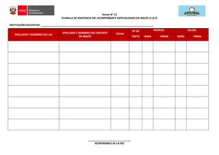 Anexo N° 12
PLANILLA DE ASISTENCIA DEL ACOMPAÑANTE ESPECIALIZADO EN INGLÉS A LA IE
INSTITUCIÓN EDUCATIVA: _______________________________________________________________________________
APELLIDOS Y NOMBRES DEL AEI
APELLIDOS Y NOMBRES DEL DOCENTE
DE INGLÉS
FECHA
Nº DE
VISITA
INGRESO SALIDA
HORA FIRMA HORA FIRMA
______________________________
RESPONSABLE DE LA IIEE
 