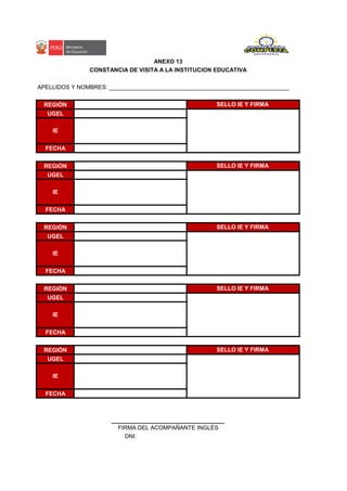 APELLIDOS Y NOMBRES: ________________________________________________________
REGIÓN
UGEL
FECHA
REGIÓN
UGEL
FECHA
REGIÓN
UGEL
FECHA
REGIÓN
UGEL
FECHA
REGIÓN
UGEL
FECHA
DNI:
ANEXO 13
FIRMA DEL ACOMPAÑANTE INGLÉS
SELLO IE Y FIRMA
IE
SELLO IE Y FIRMA
IE
SELLO IE Y FIRMA
IE
IE
CONSTANCIA DE VISITA A LA INSTITUCION EDUCATIVA
SELLO IE Y FIRMA
IE
SELLO IE Y FIRMA
 