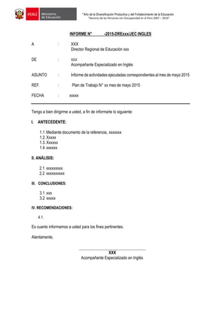 “”Año de la Diversificación Productiva y del Fortalecimiento de la Educación
“Decenio de las Personas con Discapacidad en el Perú 2007 – 2016”
INFORME N° -2015-DRExxx/JEC INGLES
A : XXX
Director Regional de Educación xxx
DE : XXX
Acompañante Especializado en Inglés
ASUNTO : Informe de actividades ejecutadas correspondientes al mes de mayo 2015
REF. : Plan de Trabajo N° xx mes de mayo 2015
FECHA : 24 xxxxx 2014
Tengo a bien dirigirme a usted, a fin de informarle lo siguiente:
I. ANTECEDENTE:
1.1.Mediante documento de la referencia, xxxxxxx
1.2.Xxxxx
1.3.Xxxxxx
1.4.xxxxxx
II. ANÁLISIS:
2.1 xxxxxxxxx
2.2 xxxxxxxxxx
III. CONCLUSIONES:
3.1 xxx
3.2 xxxxx
IV. RECOMENDACIONES:
4.1.
Es cuanto informamos a usted para los fines pertinentes.
Atentamente,
XXX
Acompañante Especializado en Inglés
 
