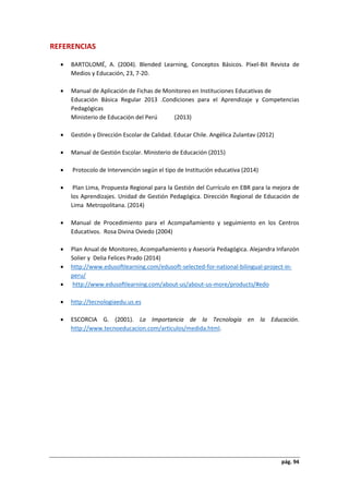 pág. 94
REFERENCIAS
 BARTOLOMÉ, A. (2004). Blended Learning, Conceptos Básicos. Píxel-Bit Revista de
Medios y Educación, 23, 7-20.
 Manual de Aplicación de Fichas de Monitoreo en Instituciones Educativas de
Educación Básica Regular 2013 .Condiciones para el Aprendizaje y Competencias
Pedagógicas
Ministerio de Educación del Perú (2013)
 Gestión y Dirección Escolar de Calidad. Educar Chile. Angélica Zulantav (2012)
 Manual de Gestión Escolar. Ministerio de Educación (2015)
 Protocolo de Intervención según el tipo de Institución educativa (2014)
 Plan Lima, Propuesta Regional para la Gestión del Currículo en EBR para la mejora de
los Aprendizajes. Unidad de Gestión Pedagógica. Dirección Regional de Educación de
Lima Metropolitana. (2014)
 Manual de Procedimiento para el Acompañamiento y seguimiento en los Centros
Educativos. Rosa Divina Oviedo (2004)
 Plan Anual de Monitoreo, Acompañamiento y Asesoría Pedagógica. Alejandra Infanzón
Solier y Delia Felices Prado (2014)
 http://www.edusoftlearning.com/edusoft-selected-for-national-bilingual-project-in-
peru/
 http://www.edusoftlearning.com/about-us/about-us-more/products/#edo
 http://tecnologiaedu.us.es
 ESCORCIA G. (2001). La Importancia de la Tecnología en la Educación.
http://www.tecnoeducacion.com/articulos/medida.html.
 