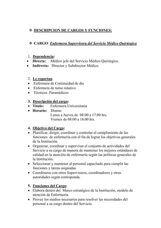 DESCRIPCION DE CARGOS Y FUNCIONES:


     CARGO: Enfermera Supervisora del Servicio Médico Quirúrgico


 1. Dependencia:
• Directa: Médico jefe del Servicio Médico Quirúrgico.
• Indirecta: Director y Subdirector Médico.


2.   Le reportan:
•    Enfermera de Continuidad de día
•    Enfermera de turno rotativo
•    Técnicos Paramédicos

3. Descripción del cargo:
• Título:    Enfermera Universitaria
• Horario: Diurno
             Lunes a Jueves de 08:00 a 17:00 hrs.
             Viernes de 08:00 a 16:00 hrs.

4. Objetivo del Cargo:
• Planificar, dirigir, coordinar y controlar el cumplimiento de las
   funciones de enfermería con el fin de lograr los objetivos generales
   de la Institución.
• Organizar, coordinar y supervisar el conjunto de actividades del
   Servicio a su cargo de manera de mantener los mejores estándares de
   calidad en la atención de enfermería según las políticas generales de
   la Institución.
• Seleccionar y mantener al personal capacitado para cumplir las
   funciones y tareas asignadas.
• Coordinarse con otros Supervisores, coordinadores y otras
   autoridades según corresponda.

5. Funciones del Cargo:
• Elabora dentro del Marco estratégico de la Institución, modelo de
   atención de Enfermería.
• Provee los medios necesarios para resolver las necesidades del
   personal a su cargo dentro del Servicio.
 