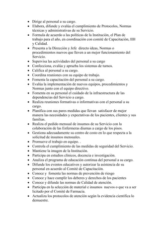 • Dirige al personal a su cargo.
• Elabora, difunde y evalúa el cumplimiento de Protocolos, Normas
  técnicas y administrativas de su Servicio.
• Formula de acuerdo a las políticas de la Institución, el Plan de
  trabajo para el año, en coordinación con comité de Capacitación, IIH
  y Calidad.
• Presenta a la Dirección y Jefe directo ideas, Normas o
  procedimientos nuevos que lleven a un mejor funcionamiento del
  Servicio.
• Supervisa las actividades del personal a su cargo
• Confecciona, evalúa y aprueba los sistemas de turnos.
• Califica al personal a su cargo.
• Coordina reuniones con su equipo de trabajo.
• Fomenta la capacitación del personal a su cargo.
• Evalúa la implementación de nuevos equipos, procedimientos y
  Normas junto con el equipo directivo.
• Fomenta en su personal el cuidado de la infraestructura de las
  dependencias del Servicio a cargo.
• Realiza reuniones formativas o informativas con el personal a su
  cargo.
• Planifica con sus pares medidas que llevan satisfacer de mejor
  manera las necesidades y expectativas de los pacientes, clientes y sus
  familias.
• Realiza el pedido mensual de insumos de su Servicio con la
  colaboración de las Enfermeras diurnas a cargo de los pisos.
• Gestiona adecuadamente su centro de costo en lo que respecta a la
  solicitud de insumos mensuales.
• Promueve el trabajo en equipo. .
• Controla el cumplimiento de las medidas de seguridad del Servicio.
• Mantiene la imagen de la Institución.
• Participa en estudios clínicos, docencia e investigación.
• Analiza el programa de educación continua del personal a su cargo.
• Difunde los eventos educativos y autorizar la asistencia de su
  personal en acuerdo al Comité de Capacitación.
• Conoce y fomenta las normas de prevención de riesgo
• Conoce y hace cumplir los deberes y derechos de los pacientes
• Conoce y difunde las normas de Calidad de atención.
• Participa en la selección de material e insumos nuevos o que va a ser
  licitado por el Comité de Farmacia.
• Actualiza los protocolos de atención según la evidencia científica lo
  demuestre.
 