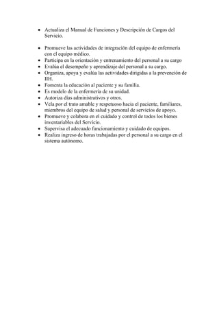 • Actualiza el Manual de Funciones y Descripción de Cargos del
  Servicio.

• Promueve las actividades de integración del equipo de enfermería
  con el equipo médico.
• Participa en la orientación y entrenamiento del personal a su cargo
• Evalúa el desempeño y aprendizaje del personal a su cargo.
• Organiza, apoya y evalúa las actividades dirigidas a la prevención de
  IIH.
• Fomenta la educación al paciente y su familia.
• Es modelo de la enfermería de su unidad.
• Autoriza días administrativos y otros.
• Vela por el trato amable y respetuoso hacia el paciente, familiares,
  miembros del equipo de salud y personal de servicios de apoyo.
• Promueve y colabora en el cuidado y control de todos los bienes
  inventariables del Servicio.
• Supervisa el adecuado funcionamiento y cuidado de equipos.
• Realiza ingreso de horas trabajadas por el personal a su cargo en el
  sistema autónomo.
 
