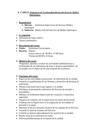 CARGO:.Enfermera de Continuidad diurna del Servicio Médico
          Quirúrgico:


1. Dependencia:
     1. Directa: Enfermera Supervisora de Servicio Médico
        Quirúrgico
     2. Indirecta: Médico Jefe del Servicio de Médico Quirúrgico

2. Le reportan :
• Enfermera de turno rotativo
• Técnico paramédico

3. Descripción del cargo:
• Título:    Enfermara Universitaria
• Horario: Diurno
             Lunes a Jueves de 08:00 a 17:00 horas
             Viernes de 08:00 a 16 horas

4. Objetivo del cargo:
    Programar, ejecutar y evaluar las actividades administrativas y
   asistenciales de las enfermeras de turno y técnicos paramédicos de
   su unidad, con el objeto de dar una atención de excelencia.


5. Funciones del cargo:
• Supervisa las actividades asistenciales de enfermería de su unidad
• Controla el cumplimiento de las Normas y protocolos de técnicas de
   enfermería.
• Orienta al personal nuevo que ingrese a su unidad
• Distribuye al personal de enfermería del Servicio de acuerdo a
   necesidades.
• Informa a la Enfermera Supervisora de Licencias o situaciones
   especiales.
• Organiza en conjunto con la supervisora los turnos del personal.
• Colabora con la Supervisora en la asignación de actividades al
   personal a su cargo.
• Mantiene al día los manuales técnicos de los equipos de su Servicio.
• Controla el stock de insumos del Servicio.
• Controla se utilicen adecuadamente los registros de su unidad.
• Recibe turno de la enfermera de noche.
• Informa periódicamente de la marcha de la unidad.
 