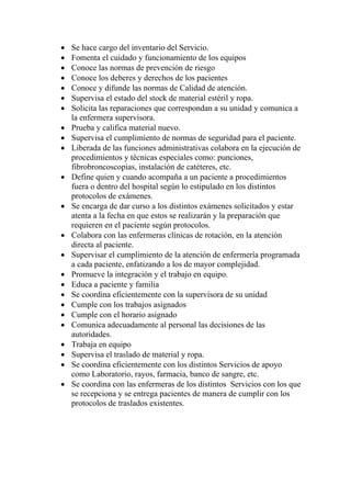 •   Se hace cargo del inventario del Servicio.
•   Fomenta el cuidado y funcionamiento de los equipos
•   Conoce las normas de prevención de riesgo
•   Conoce los deberes y derechos de los pacientes
•   Conoce y difunde las normas de Calidad de atención.
•   Supervisa el estado del stock de material estéril y ropa.
•   Solicita las reparaciones que correspondan a su unidad y comunica a
    la enfermera supervisora.
•   Prueba y califica material nuevo.
•   Supervisa el cumplimiento de normas de seguridad para el paciente.
•   Liberada de las funciones administrativas colabora en la ejecución de
    procedimientos y técnicas especiales como: punciones,
    fibrobroncoscopias, instalación de catéteres, etc.
•   Define quien y cuando acompaña a un paciente a procedimientos
    fuera o dentro del hospital según lo estipulado en los distintos
    protocolos de exámenes.
•   Se encarga de dar curso a los distintos exámenes solicitados y estar
    atenta a la fecha en que estos se realizarán y la preparación que
    requieren en el paciente según protocolos.
•   Colabora con las enfermeras clínicas de rotación, en la atención
    directa al paciente.
•   Supervisar el cumplimiento de la atención de enfermería programada
    a cada paciente, enfatizando a los de mayor complejidad.
•   Promueve la integración y el trabajo en equipo.
•   Educa a paciente y familia
•   Se coordina eficientemente con la supervisora de su unidad
•   Cumple con los trabajos asignados
•   Cumple con el horario asignado
•   Comunica adecuadamente al personal las decisiones de las
    autoridades.
•   Trabaja en equipo
•   Supervisa el traslado de material y ropa.
•   Se coordina eficientemente con los distintos Servicios de apoyo
    como Laboratorio, rayos, farmacia, banco de sangre, etc.
•   Se coordina con las enfermeras de los distintos Servicios con los que
    se recepciona y se entrega pacientes de manera de cumplir con los
    protocolos de traslados existentes.
 