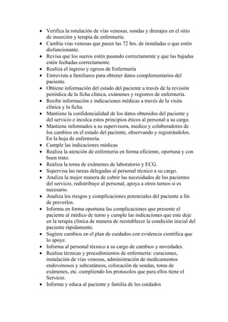 • Verifica la rotulación de vías venosas, sondas y drenajes en el sitio
  de inserción y terapia de enfermería.
• Cambia vías venosas que pasen las 72 hrs. de instaladas o que estén
  disfuncionante.
• Revisa que los sueros estén pasando correctamente y que las bajadas
  estén fechadas correctamente.
• Realiza el ingreso y egreso de Enfermería
• Entrevista a familiares para obtener datos complementarios del
  paciente.
• Obtiene información del estado del paciente a través de la revisión
  periódica de la ficha clínica, exámenes y registros de enfermería.
• Recibe información e indicaciones médicas a través de la visita
  clínica y la ficha.
• Mantiene la confidencialidad de los datos obtenidos del paciente y
  del servicio e inculca estos principios éticos al personal a su cargo.
• Mantiene informados a su supervisora, medico y colaboradores de
  los cambios en el estado del paciente, observando y registrándolos.
  En la hoja de enfermería.
• Cumple las indicaciones médicas
• Realiza la atención de enfermería en forma eficiente, oportuna y con
  buen trato.
• Realiza la toma de exámenes de laboratorio y ECG.
• Supervisa las tareas delegadas al personal técnico a su cargo.
• Analiza la mejor manera de cubrir las necesidades de los pacientes
  del servicio, redistribuye al personal, apoya a otros turnos si es
  necesario.
• Analiza los riesgos y complicaciones potenciales del paciente a fin
  de preverlos.
• Informa en forma oportuna las complicaciones que presente el
  paciente al médico de turno y cumple las indicaciones que este deje
  en la terapia clínica de manera de reestablecer la condición inicial del
  paciente rápidamente.
• Sugiere cambios en el plan de cuidados con evidencia científica que
  lo apoye.
• Informa al personal técnico a su cargo de cambios y novedades.
• Realiza técnicas y procedimientos de enfermería: curaciones,
  instalación de vías venosas, administración de medicamentos
  endovenosos y subcutáneos, colocación de sondas, toma de
  exámenes, etc. cumpliendo los protocolos que para ellos tiene el
  Servicio.
• Informa y educa al paciente y familia de los cuidados
 