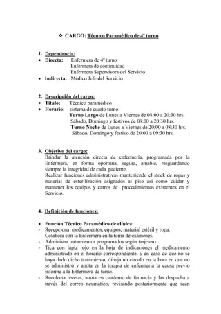 CARGO: Técnico Paramédico de 4º turno


1. Dependencia:
• Directa:   Enfermera de 4º turno
             Enfermera de continuidad
             Enfermera Supervisora del Servicio
• Indirecta: Médico Jefe del Servicio


2. Descripción del cargo:
• Titulo:    Técnico paramédico
• Horario: sistema de cuarto turno:
             Turno Largo de Lunes a Viernes de 08:00 a 20:30 hrs.
              Sábado, Domingo y festivos de 09:00 a 20:30 hrs.
              Turno Noche de Lunes a Viernes de 20:00 a 08:30 hrs.
              Sábado, Domingo y festivo de 20:00 a 09:30 hrs.


3. Objetivo del cargo:
   Brindar la atención directa de enfermería, programada por la
   Enfermera, en forma oportuna, segura, amable, resguardando
   siempre la integridad de cada paciente.
   Realizar funciones administrativas manteniendo el stock de ropas y
   material de esterilización asignados al piso así como cuidar y
   mantener los equipos y carros de procedimientos existentes en el
   Servicio.


4. Definición de funciones:

• Función Técnico Paramédico de clínica:
- Recepciona medicamentos, equipos, material estéril y ropa.
- Colabora con la Enfermera en la toma de exámenes.
- Administra tratamientos programados según tarjetero.
- Tica con lápiz rojo en la hoja de indicaciones el medicamento
  administrado en el horario correspondiente, y en caso de que no se
  haya dado dicho tratamiento, dibuja un círculo en la hora en que no
  se administró y anota en la terapia de enfermería la causa previo
  informe a la Enfermera de turno.
- Recolecta recetas, anota en cuaderno de farmacia y las despacha a
  través del correo neumático, revisando posteriormente que sean
 