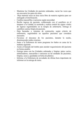 - Mantiene las Unidades de paciente ordenadas, vaciar las veces que
  sea necesario los patos de orina.
- Deja material sucio en área sucia libre de materia orgánica para ser
  entregado a Esterilización.
- Cambia mascarillas o nariceras según necesidad.
- Recibe ingreso de paciente, colaborando con el camillero en el
  traspaso a la Unidad, lo acomoda y realiza control de signos vitales
  de ingreso registrándolo en la terapia de enfermería. Entrega al
  camillero camisa limpia de paciente.
- Deja barandas o sistemas de contención, según criterio de
  enfermería, sugiriéndolo en aquellos pacientes que considera
  necesario.
- Favorece el descanso de los pacientes, durante la noche,
  disminuyendo ruidos externos.
- Junto a la Enfermera de turno programa los baños en cama de la
  mañana siguiente.
- Asiste al llamado del timbre para atender requerimiento del paciente
  en forma amable.
- Entrega turno con las Unidades ordenadas y limpias: patos vacíos,
  nebulizadores, mascarillas o nariceras en las unidades de pacientes,
  limpias, secas y guardadas en bolsa de plástico.
- Informa a la Enfermera de novedades de última hora importante de
  informar en la entrega de turno.
 