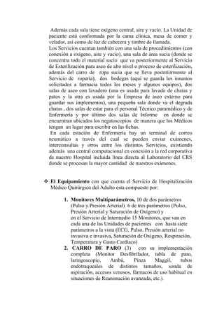 Además cada sala tiene oxígeno central, aire y vacío. La Unidad de
paciente está conformada por la cama clínica, mesa de comer y
velador, así como de luz de cabecera y timbre de llamada.
Los Servicios cuentan también con una sala de procedimientos (con
conexión a oxígeno, aire y vacío), una sala de área sucia (donde se
concentra todo el material sucio que va posteriormente al Servicio
de Esterilización para aseo de alto nivel o proceso de esterilización,
además del carro de ropa sucia que se lleva posteriormente al
Servicio de ropería), dos bodegas (aquí se guarda los insumos
solicitados a farmacia todos los meses y algunos equipos), dos
salas de aseo con lavadero (una es usada para lavado de chatas y
patos y la otra es usada por la Empresa de aseo externo para
guardar sus implementos), una pequeña sala donde va el degrada
chatas , dos salas de estar para el personal Técnico paramédico y de
Enfermería y por último dos salas de Informe en donde se
encuentran ubicados los negatoscopios de manera que los Médicos
tengan un lugar para escribir en las fichas.
 En cada estación de Enfermería hay un terminal de correo
neumático a través del cual se pueden enviar exámenes,
interconsultas y otros entre los distintos Servicios, existiendo
además una central computacional en conexión a la red corporativa
de nuestro Hospital incluida línea directa al Laboratorio del CRS
donde se procesan la mayor cantidad de nuestros exámenes.


El Equipamiento con que cuenta el Servicio de Hospitalización
Médico Quirúrgico del Adulto esta compuesto por:

       1. Monitores Multiparámetros, 10 de dos parámetros
          (Pulso y Presión Arterial) 6 de tres parámetros (Pulso,
          Presión Arterial y Saturación de Oxígeno) y
          en el Servicio de Intermedio 15 Monitores, que van en
          cada una de las Unidades de pacientes con hasta siete
          parámetros a la vista (ECG, Pulso, Presión arterial no
          invasiva e invasiva, Saturación de Oxígeno, Respiración,
          Temperatura y Gasto Cardiaco)
       2. CARRO DE PARO (3) con su implementación
          completa (Monitor Desfibrilador, tabla de paro,
          laringoscopio,     Ambú,      Pinza      Maggil,     tubos
          endotraqueales de distintos tamaños, sonda de
          aspiración, accesos venosos, fármacos de uso habitual en
          situaciones de Reanimación avanzada, etc.).
 