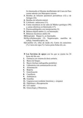 En Intermedio el Monitor desfibrilador del Carro de Paro
    cuenta además con Marcapaso externo.
3. Bombas de Infusión parenteral peristálticas (12) y de
    Jeringas (16).
4. Bombas de infusión enteral.
5. Colchones antiescaras (11).
6. Camas mecánicas en las salas de Médico quirúrgico (90)
    y camas eléctricas en Intermedio (17).
7. Electrocardiógrafos con interpretación (3).
8. Balanza digital adulto (1), en Intermedio.
9. Balanzas mecánicas adulto (4)
10. Respirador Bipap (1), en Intermedio.
11. Oto-oftalmoscopio (3), Negatoscopio, martillos de
    reflejo, fonendoscopios, etc.
12. Camillas (3), sillas de rueda (4), Carros de curaciones
    (7), Carros de ropa (7), Carros porta fichas (6), etc.



      Los Servicios de apoyo con los que se cuenta las 24
      horas del día son:
1.    Farmacia con sistema de dosis unitaria.
2.    Banco de Sangre.
3.    Rayos (incluye radiografías portátiles)
4.    Laboratorio con comunicación en red.
5.    Alimentación
6.    Ropería
7.    Esterilización
8.    Camilleros
9.    Ambulancia
10.   Guardias
11.   Urgencia (con residente Internista y cirujano)
12.   Pabellones y Recuperación
13.   UCI adulto
14.   Ginecología y Obstetricia.
 