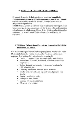 MODELO DE GESTION DE ENFERMERIA:


 El Modelo de gestión de Enfermería es el basado en los cuidados
 Progresivos del paciente y el Mejoramiento continuo de los Procesos
 del Servicio de Hospitalización Médico Quirúrgico del Adulto del
 Hospital Santiago Oriente.
 Este Modelo de gestión se convierte en el Marco de referencia para todas
 las acciones que se lleven a cabo en este Servicio, involucrando además a
 todo el equipo de salud ya que el logro de los objetivos, el análisis de los
 resultados y la retroalimentación permiten conducir al éxito y a la
 excelencia.




       Misión de Enfermería del Servicio de Hospitalización Médico
       Quirúrgico del Adulto:

El Servicio de Hospitalización Médico Quirúrgico del Adulto tiene como
Misión de Enfermería: cumplir con todas las funciones asistenciales,
docentes, de investigación y administrativa permitiendo:
        • Fortalecer el desarrollo de las competencias profesionales.
        • Implementar el Modelo de atención basado en los cuidados
           progresivos.
        • Aplicar técnicas, herramientas y tecnología basada en la
           evidencia científica.
        • Conocer y respetar los derechos de los pacientes.
        • Satisfacer las necesidades y expectativas del paciente y su
           familia.
        • Otorgar cuidados integrales.
        • Entregar un trato amable.
        • Entregar información oportuna.
        • Eficiencia en la gestión.
 