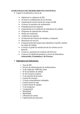 ESTRATEGIAS DE MEJORAMIENTO CONTINUO:
    Lograr la acreditación a través de:

      • -Optimizar la vigilancia de IIH.
      • -Evaluar el cumplimiento de las Normas
      • -Capacitación en prevención de riesgos de IIH
      • -Conocer la normativa de aislamientos
      • -Estandarización de registros
      • -Capacitación en la medición de indicadores de calidad
      • -Programa de capacitación continua
      • -Pautas de evaluación
      • -Auditorias de registros
      • -Evaluación del sistema de traslados y transporte
      • -Reuniones de servicio.
      • -Categorización del usuario para identificar el perfil y definir
        las cargas de trabajo.
      • -Conocer el grado de satisfacción de los clientes con la
        atención.
      • -Conocer y gestionar los reclamos del Servicio
      • -Conocer la calidad del producto a través de Indicadores:
        Asistenciales, Económicos y de Proceso:

    Indicadores de Enfermería:

          o   Tasa de IIH
          o   Errores de administración de medicamentos
          o   % de caídas por 1000 días cama
          o   Nº de accidentes de trabajo
          o   Nº de Licencias medicas
          o   % de rotación de personal
          o   Control de insumos
          o   % horas extraordinarias trabajadas
          o   Control stock de ropa
          o   Control Stock de equipos
          o   % de reingresos
          o   I ocupacional
          o   Mortalidad
          o   Morbilidad
          o   I Rotación de camas
          o   Capacitación por personas.
 