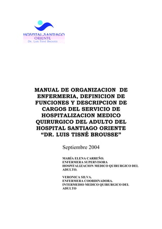 MANUAL DE ORGANIZACION DE
 ENFERMERIA, DEFINICION DE
FUNCIONES Y DESCRIPCION DE
  CARGOS DEL SERVICIO DE
  HOSPITALIZACION MEDICO
QUIRURGICO DEL ADULTO DEL
HOSPITAL SANTIAGO ORIENTE
  “DR. LUIS TISNÉ BROUSSE”

       Septiembre 2004
       MARÍA ELENA CARREÑO.
       ENFERMERA SUPERVISORA
       HOSPITALIZACION MEDICO QUIRURGICO DEL
       ADULTO.

       VERONICA SILVA.
       ENFERMERA COORDINADORA.
       INTERMEDIO MEDICO QUIRURGICO DEL
       ADULTO
 