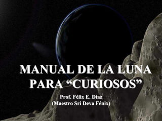 MANUAL DE LA LUNA
 PARA “CURIOSOS”
      Prof. Félix E. Díaz
    (Maestro Sri Deva Fénix)
                               1
 