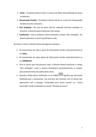  Faltas – O docente deverá inserir o número de faltas não justificadas do aluno
       no bimestre.
     Recuperação Paralela - O professor deverá marcar se o aluno fez Recuperação
       Paralela durante o bimestre.
     Sem Avaliação - No caso do aluno não ter realizado nenhuma avaliação no
       bimestre, o docente deverá selecionar este campo.
     Justificativa – Caso o professor tenha sinalizado o campo “Sem avaliação”, ele
       deverá selecionar se esta foi justificada ou não.


Ao lançar as notas o docente observará algumas situações:


    Os lançamentos de notas a partir de (5,0) pontos ficarão automaticamente na
       cor AZUL;
    Os lançamentos de notas abaixo de (4,9) pontos ficarão automaticamente na
       cor VERMELHA;
    Para os alunos que não possuem nota, o docente deverá selecionar o campo
       “Sem Avaliação”, assim o sistema desabilitará automaticamente os campos
       para preenchimento dos dados deste aluno.
    Quando a célula estiver totalmente na cor CINZA        , significa que não estará
       habilitada para o lançamento. Isso ocorrerá, por exemplo, com os alunos que
       aparecerem com a situação “remanejado para outras turmas” ou “ aluno
       encerrado” sendo visualizados na coluna “Situação do aluno”.




                                                                                    7
 