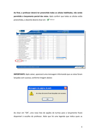 Ao final, o professor deverá ter preenchido todas as células habilitadas, não sendo
permitido o lançamento parcial das notas. Após conferir que todas as células estão
preenchidas, o docente deverá clicar em      .   ..




IMPORTANTE: Após salvar, aparecerá uma mensagem informando que as notas foram
lançadas com sucesso, conforme imagem abaixo:




Ao clicar em “OK”, uma nova lista de opções de turmas para o lançamento ficará
disponível à escolha do professor. Note que há uma legenda que indica quais as




                                                                                 8
 