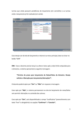 turmas que ainda possuem pendências de lançamento (em vermelho) e as turmas
onde o lançamento já foi realizado (em verde).




Caso deseje sair da tela de lançamento e retornar ao menu principal, deve-se clicar no
botão “SAIR”



OBS: Caso o docente precise lançar ou alterar notas após a data limite estipulada para
o bimestre, o sistema apresentará a seguinte mensagem:


       “Término do prazo para lançamento de Notas/Faltas do bimestre. Deseja
       solicitar a liberação para lançamento/alterações?”.


O docente poderá optar por “Sim” ou “Não” em resposta à mensagem.


Caso opte por “Não”, o sistema permanecerá na tela de lançamento de notas/faltas
sem permitir alterações no conteúdo das colunas;


Caso opte por “Sim”, será disponibilizado o campo “Justificativa” (preenchimento com
texto “livre” e obrigatório) e as opções “Confirmar” e “Cancelar”;



                                                                                     9
 