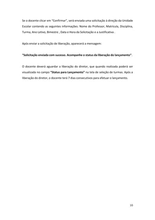 Se o docente clicar em “Confirmar”, será enviada uma solicitação à direção da Unidade
Escolar contendo as seguintes informações: Nome do Professor, Matrícula, Disciplina,
Turma, Ano Letivo, Bimestre , Data e Hora da Solicitação e a Justificativa .


Após enviar a solicitação de liberação, aparecerá a mensagem:


“Solicitação enviada com sucesso. Acompanhe o status da liberação do lançamento”.


O docente deverá aguardar a liberação do diretor, que quando realizada poderá ser
visualizada no campo “Status para Lançamento” na tela de seleção de turmas. Após a
liberação do diretor, o docente terá 7 dias consecutivos para efetuar o lançamento.




                                                                                      10
 