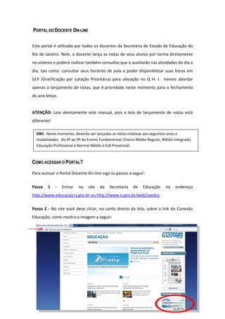 PORTAL DO DOCENTE ON-LINE

Este portal é utilizado por todos os docentes da Secretaria de Estado de Educação do
Rio de Janeiro. Nele, o docente lança as notas de seus alunos por turma diretamente
no sistema e poderá realizar também consultas que o auxiliarão nas atividades do dia a
dia, tais como: consultar seus horários de aula e poder disponibilizar suas horas em
GLP (Gratificação por Lotação Prioritária) para alocação no Q H. I. Iremos abordar
apenas o lançamento de notas, que é prioridade neste momento para o fechamento
do ano letivo.


ATENÇÃO: Leia atentamente este manual, pois a tela de lançamento de notas está
diferente!

  OBS: Neste momento, deverão ser lançadas as notas relativas aos seguintes anos e
  modalidades: Do 6º ao 9º do Ensino Fundamental; Ensino Médio Regular, Médio Integrado,
  Educação Profissional e Normal Médio e EJA Presencial.



COMO ACESSAR O PORTAL?

Para acessar o Portal Docente On-line siga os passos a seguir:


Passo   1    -   Entrar   no   site   da   Secretaria   de   Educação    no    endereço
http://www.educacao.rj.gov.br ou http://www.rj.gov.br/web/seeduc


Passo 2 - No site você deve clicar, no canto direito da tela, sobre o link do Conexão
Educação, como mostra a imagem a seguir:




                                                                                       3
 