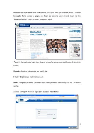 Observe que aparecerá uma lista com os principais links para utilização do Conexão
Educação. Para acessar a página de login do sistema você deverá clicar no link
“Docente OnLine” como mostra a imagem a seguir.




PASSO 4 - Na página de login você deverá preencher os campos solicitados da seguinte
forma:

Usuário – Digite o número da sua matrícula.

E-mail – Digite seu e-mail institucional.


Senha – Digite sua senha. Caso este seja o seu primeiro acesso digite o seu CPF como
senha.


Abaixo, a imagem inicial de login para o acesso no sistema:




                                                                                  4
 