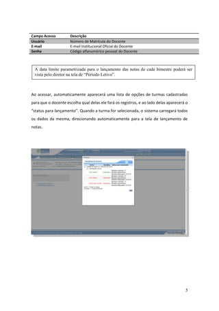 Campo Acesso         Descrição
Usuário              Número de Matrícula do Docente
E-mail               E-mail Institucional Oficial do Docente
Senha                Código alfanumérico pessoal do Docente



 A data limite parametrizada para o lançamento das notas de cada bimestre poderá ser
 vista pelo diretor na tela de “Período Letivo”.



Ao acessar, automaticamente aparecerá uma lista de opções de turmas cadastradas
para que o docente escolha qual delas ele fará os registros, e ao lado delas aparecerá o
“status para lançamento”. Quando a turma for selecionada, o sistema carregará todos
os dados da mesma, direcionando automaticamente para a tela de lançamento de
notas.




                                                                                      5
 